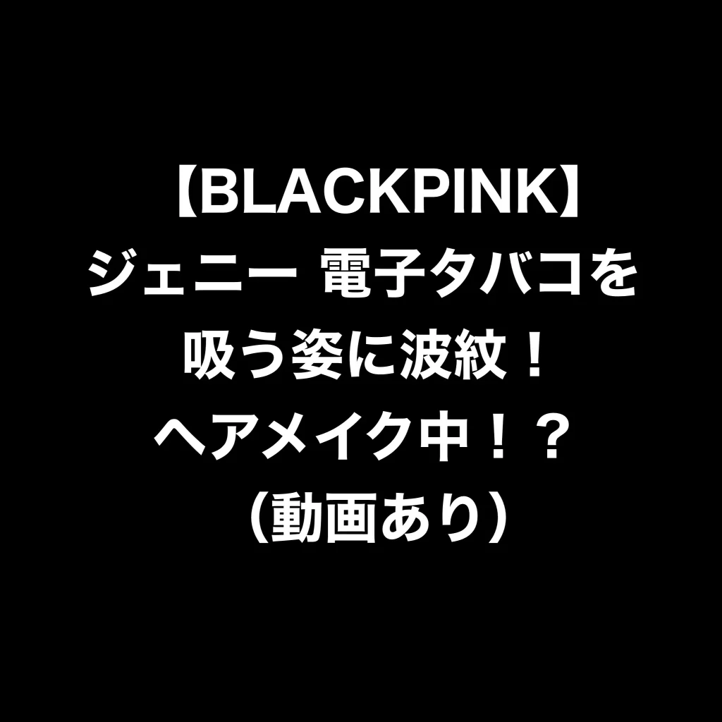 【BLACKPINK】ジェニー　電子タバコを吸う姿に波紋！ヘアメイク中！？（動画あり）